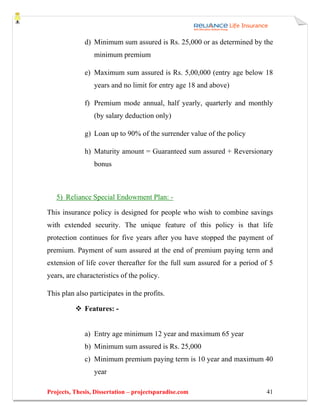d) Minimum sum assured is Rs. 25,000 or as determined by the
                 minimum premium

              e) Maximum sum assured is Rs. 5,00,000 (entry age below 18
                 years and no limit for entry age 18 and above)

              f) Premium mode annual, half yearly, quarterly and monthly
                 (by salary deduction only)

              g) Loan up to 90% of the surrender value of the policy

              h) Maturity amount = Guaranteed sum assured + Reversionary
                 bonus



   5) Reliance Special Endowment Plan: -

This insurance policy is designed for people who wish to combine savings
with extended security. The unique feature of this policy is that life
protection continues for five years after you have stopped the payment of
premium. Payment of sum assured at the end of premium paying term and
extension of life cover thereafter for the full sum assured for a period of 5
years, are characteristics of the policy.

This plan also participates in the profits.

              Features: -


              a) Entry age minimum 12 year and maximum 65 year
              b) Minimum sum assured is Rs. 25,000
              c) Minimum premium paying term is 10 year and maximum 40
                 year

Projects, Thesis, Dissertation – projectsparadise.com                     41
 