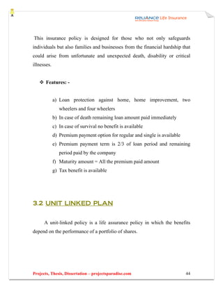 This insurance policy is designed for those who not only safeguards
individuals but also families and businesses from the financial hardship that
could arise from unfortunate and unexpected death, disability or critical
illnesses.


       Features: -


             a) Loan protection against home, home improvement, two
                wheelers and four wheelers
             b) In case of death remaining loan amount paid immediately
             c) In case of survival no benefit is available
             d) Premium payment option for regular and single is available
             e) Premium payment term is 2/3 of loan period and remaining
                period paid by the company
             f) Maturity amount = All the premium paid amount
             g) Tax benefit is available




3.2 UNIT LINKED PLAN


      A unit-linked policy is a life assurance policy in which the benefits
depend on the performance of a portfolio of shares.




Projects, Thesis, Dissertation – projectsparadise.com                        44
 