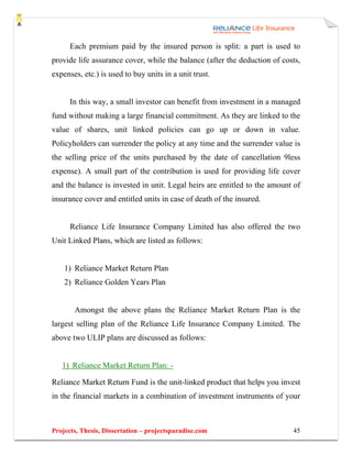 Each premium paid by the insured person is split: a part is used to
provide life assurance cover, while the balance (after the deduction of costs,
expenses, etc.) is used to buy units in a unit trust.


      In this way, a small investor can benefit from investment in a managed
fund without making a large financial commitment. As they are linked to the
value of shares, unit linked policies can go up or down in value.
Policyholders can surrender the policy at any time and the surrender value is
the selling price of the units purchased by the date of cancellation 9less
expense). A small part of the contribution is used for providing life cover
and the balance is invested in unit. Legal heirs are entitled to the amount of
insurance cover and entitled units in case of death of the insured.


      Reliance Life Insurance Company Limited has also offered the two
Unit Linked Plans, which are listed as follows:


    1) Reliance Market Return Plan
    2) Reliance Golden Years Plan


       Amongst the above plans the Reliance Market Return Plan is the
largest selling plan of the Reliance Life Insurance Company Limited. The
above two ULIP plans are discussed as follows:


   1) Reliance Market Return Plan: -

Reliance Market Return Fund is the unit-linked product that helps you invest
in the financial markets in a combination of investment instruments of your



Projects, Thesis, Dissertation – projectsparadise.com                      45
 