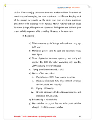 choice. You can enjoy the returns from the markets without the trouble of
monitoring and managing your own investment portfolio and keeping track
of the market movements. At the same time your investment premiums
provide you with insurance cover. Reliance Market Return Fund unit-linked
insurance plan provides you with a basket of fund options that balances your
return and risk exposure while providing life cover at the same time.

              Features: -


                   a) Minimum entry age is 30 days and maximum entry age
                      is 65 year
                   b) Maximum policy term 40 year and minimum policy
                      term 5 year
                   c) Mode of premium as annual, quarterly, half yearly and
                      monthly Rs. 1000 (for salary deduction only) and Rs.
                      2500 (standing order/credit card)
                   d) Top up premium minimum Rs. 2500
                   e) Option of investment fund
                       i.   Capital secure 100% fixed interest securities
                      ii.   Balanced minimum 80% fixed interest securities
                            and maximum 20% in equity
                     iii.   Equity 100% equity
                     iv.    Growth minimum 60% fixed interest securities and
                            maximum 40% in equity
                   f) Loan facility is not available
                   g) One switches every year free and subsequent switches
                      charged 1% of the amount switched



Projects, Thesis, Dissertation – projectsparadise.com                       46
 