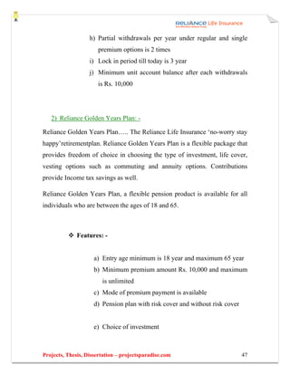 h) Partial withdrawals per year under regular and single
                      premium options is 2 times
                   i) Lock in period till today is 3 year
                   j) Minimum unit account balance after each withdrawals
                      is Rs. 10,000




   2) Reliance Golden Years Plan: -

Reliance Golden Years Plan….. The Reliance Life Insurance ‘no-worry stay
happy’retirementplan. Reliance Golden Years Plan is a flexible package that
provides freedom of choice in choosing the type of investment, life cover,
vesting options such as commuting and annuity options. Contributions
provide Income tax savings as well.

Reliance Golden Years Plan, a flexible pension product is available for all
individuals who are between the ages of 18 and 65.



              Features: -


                     a) Entry age minimum is 18 year and maximum 65 year
                     b) Minimum premium amount Rs. 10,000 and maximum
                        is unlimited
                     c) Mode of premium payment is available
                     d) Pension plan with risk cover and without risk cover


                     e) Choice of investment



Projects, Thesis, Dissertation – projectsparadise.com                         47
 