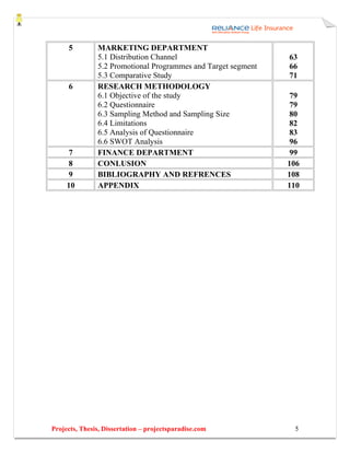 5         MARKETING DEPARTMENT
               5.1 Distribution Channel                        63
               5.2 Promotional Programmes and Target segment   66
               5.3 Comparative Study                           71
     6         RESEARCH METHODOLOGY
               6.1 Objective of the study                       79
               6.2 Questionnaire                                79
               6.3 Sampling Method and Sampling Size            80
               6.4 Limitations                                  82
               6.5 Analysis of Questionnaire                    83
               6.6 SWOT Analysis                                96
     7         FINANCE DEPARTMENT                               99
     8         CONLUSION                                       106
     9         BIBLIOGRAPHY AND REFRENCES                      108
     10        APPENDIX                                        110




Projects, Thesis, Dissertation – projectsparadise.com           5
 