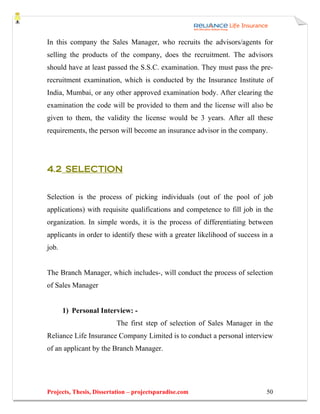 In this company the Sales Manager, who recruits the advisors/agents for
selling the products of the company, does the recruitment. The advisors
should have at least passed the S.S.C. examination. They must pass the pre-
recruitment examination, which is conducted by the Insurance Institute of
India, Mumbai, or any other approved examination body. After clearing the
examination the code will be provided to them and the license will also be
given to them, the validity the license would be 3 years. After all these
requirements, the person will become an insurance advisor in the company.




4.2 SELECTION


Selection is the process of picking individuals (out of the pool of job
applications) with requisite qualifications and competence to fill job in the
organization. In simple words, it is the process of differentiating between
applicants in order to identify these with a greater likelihood of success in a
job.


The Branch Manager, which includes-, will conduct the process of selection
of Sales Manager


       1) Personal Interview: -
                          The first step of selection of Sales Manager in the
Reliance Life Insurance Company Limited is to conduct a personal interview
of an applicant by the Branch Manager.




Projects, Thesis, Dissertation – projectsparadise.com                       50
 