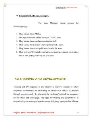 Requirements of Sales Manager:-


                                The Sales      Manager   should   possess   the
following things-


   1. They should be an M.B.A.
   2. The age of them should be between 25 to 35 years.
   3. They should have good communication skill.
   4. They should have at least sales experience of 3 years.
   5. They should have the capability to handle the team.
   6. Their job profile includes recruitment, training, guiding, motivating
       and in turn getting business out of a team.




 4.3 TRAINING AND DEVELOPMENT:-


Training and Development is any attempt to improve current or future
employee performance by increasing an employee’s ability to perform
through learning usually by changing the employee’s attitude or increasing
his/her skills and knowledge. The need for training and development is
determined by the employee’s performance deficiency, computed as follows:




Projects, Thesis, Dissertation – projectsparadise.com                       52
 