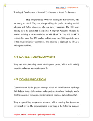 Training & Development = Standard Performance – Actual Performance


               They are providing 100 hours training to their advisors, who
are newly recruited. They are also providing the product training to their
advisors and Sales Managers, who are newly recruited. The 100 hours
training is to be conducted at Net Bios Computer Academy whereas the
product training is to be conducted at NIS SPARTA. The NIS SPARTA
Institute has more than 150 batches and is trained over 3000 agents for most
of the private insurance companies. This institute is approved by IDRA to
train agents/advisors.




4.4 CAREER DEVELOPMENT


They are also providing career development plans, which will identify
potential and create avenues for growth.




4.5 COMMUNICATION


Communication is the process through which an individual can exchange
their beliefs, things, information, and experience to others. In simple words,
it is the process of exchanging the information from one person to another.


They are providing an open environment, which enabling free interaction
between all levels. The communication is provided in the following manner:


Projects, Thesis, Dissertation – projectsparadise.com                         53
 