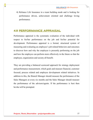 4) Reliance Life Insurance in a team building mode and is looking for
       performance driven, achievement oriented and challenge loving
       performance.




4.8 PERFORMANCE APPRAISAL

Performance appraisal is the systematic evaluation of the individual with
respect to his/her performance on the job and his/her potential for
development. Performance appraisal is a formal, structured system of
measuring and evaluating an employee’s job related behaviors and outcomes
to discover how and why the employee is presently performing on the job
and how the employee can perform more effectively in the future so that the
employee, organization and society all benefit.


They are providing a balanced scorecard approach for strategy deployment
and performance measurement, which goals and measure financial, customer
focused, process related and employee development related initiatives. In
addition to this, the Branch Manager should measure the performance of the
Sales Managers at every six months and the Sales Manager should measure
the performance of the advisors/agents. If the performance is best then
he/she will be prompted.




Projects, Thesis, Dissertation – projectsparadise.com                   57
 