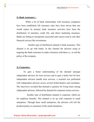 2) Bank Assurance: -

               While a lot of bank relationships with insurance companies
   have been established, life insurance sales have been slower than one
   would expect he primary bank insurance activities have been the
   distribution of annuities, credit life, and direct marketing insurance.
   Banks are failing to incorporate successful sales tactics used to sell other
   financial services like investments.

                 Another type of distribution channel is bank assurance. This
   channel is tie up with banks. In this channel the advisors using or
   targeting the bank customers to make a business with them i.e., to sell the
   policy of the company.




   3) Corporate:-

            To gain a better understanding of the demand amongst
   independent advisors for trust services and to gain a better feel for how
   independent advisors handle trust services, a research was performed
   with independent advisors across several broker/dealers and custodians.
   The interviews revealed that demand is greatest for living trusts among
   independent advisors, followed by demand for corporate trustee services.

                Another type of distribution channel is corporate, which are
   for employee benefits. This channel is tie up with corporate or small
   enterprises. Through these small enterprises, the advisors will sell the
   products/policy to customers of the small enterprises.



Projects, Thesis, Dissertation – projectsparadise.com                       61
 