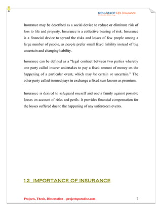 Insurance may be described as a social device to reduce or eliminate risk of
loss to life and property. Insurance is a collective bearing of risk. Insurance
is a financial device to spread the risks and losses of few people among a
large number of people, as people prefer small fixed liability instead of big
uncertain and changing liability.

Insurance can be defined as a “legal contract between two parties whereby
one party called insurer undertakes to pay a fixed amount of money on the
happening of a particular event, which may be certain or uncertain.” The
other party called insured pays in exchange a fixed sum known as premium.


Insurance is desired to safeguard oneself and one’s family against possible
losses on account of risks and perils. It provides financial compensation for
the losses suffered due to the happening of any unforeseen events.




1.2 IMPORTANCE OF INSURANCE



Projects, Thesis, Dissertation – projectsparadise.com                        7
 