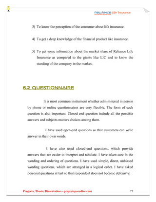 3) To know the perception of the consumer about life insurance.


       4) To get a deep knowledge of the financial product like insurance.


       5) To get some information about the market share of Reliance Life
          Insurance as compared to the giants like LIC and to know the
          standing of the company in the market.




6.2 QUESTIONNAIRE


               It is most common instrument whether administered in person
   by phone or online questionnaires are very flexible. The form of each
   question is also important. Closed end question include all the possible
   answers and subjects matters choices among them.

                 I have used open-end questions so that customers can write
   answer in their own words.


                 I have also used closed-end questions, which provide
   answers that are easier to interpret and tabulate. I have taken care in the
   wording and ordering of questions. I have used simple, direct, unbiased
   wording questions, which are arranged in a logical order. I have asked
   personal questions at last so that respondent does not become defensive.




Projects, Thesis, Dissertation – projectsparadise.com                        77
 