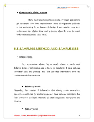 Questionnaire of the customer


                   I have made questionnaire consisting seventeen questions to
   get customer’s view about life insurance. I have asked personal questions
   at last so that they do not become defensive. I have tried to know their
   performance i.e. whether they want to invest, where thy want to invest,
   up to what amount and since when.




6.3 SAMPLING METHOD AND SAMPLE SIZE


       Introduction:-


             Any organization whether big or small, private or public need
different types of information are to know its popularity. I have gathered
secondary data and primary data and collected information from the
combination of these two data.




                Secondary data: -
Secondary data consist of information that already exists somewhere,
having been collected for another purpose. I have gathered secondary data
from website of different operators, different magazines, newspapers and
libraries.


                Primary data: -


Projects, Thesis, Dissertation – projectsparadise.com                      78
 