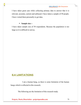 I have taken great care while collecting primary data to answer that it is
 relevant, accurate, current and unbiased. I have taken a sample of 50 people.
 I have visited them personally to get data.


               Sample size: -
 I have taken sample size of 50 respondents. Because the population is too
 large so it is difficult to survey.




 6.4 LIMITATIONS


                I am a human hang, so there is some limitation of the human
hangs which is reflected in this research.


          The following are the limitation of this research study.



 Projects, Thesis, Dissertation – projectsparadise.com                     79
 