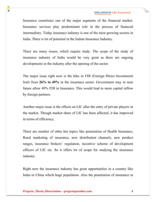 Insurance constitutes one of the major segments of the financial market.
Insurance services play predominant role in the process of financial
intermediary. Today insurance industry is one of the most growing sectors in
India. There is lot of potential in the Indian Insurance Industry.


There are many issues, which require study. The scope of the study of
insurance industry of India would be very great as there are ongoing
developments in the industry after the opening of the sector.


The major issue right now is the hike in FDI (Foreign Direct Investment)
limit from 26% to 49% in the insurance sector. Government may in near
future allow 49% FDI in Insurance. This would lead to more capital inflow
by foreign partners.


Another major issue is the effects on LIC after the entry of private players in
the market. Though market share of LIC has been affected, it has improved
in terms of efficiency.


There are number of other hot topics like penetration of Health Insurance,
Rural marketing of insurance, new distribution channels, new product
ranges, insurance brokers’ regulation, incentive scheme of development
officers of LIC etc. So it offers lot of scope for studying the insurance
industry.


Right now the insurance industry has great opportunities in a country like
India or China which huge population. Also the penetration of insurance in



Projects, Thesis, Dissertation – projectsparadise.com                        8
 