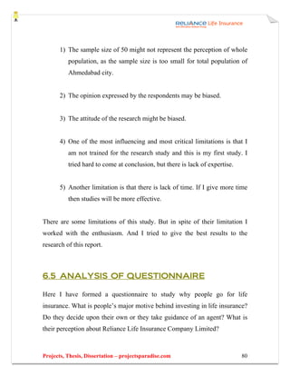 1) The sample size of 50 might not represent the perception of whole
          population, as the sample size is too small for total population of
          Ahmedabad city.


       2) The opinion expressed by the respondents may be biased.


       3) The attitude of the research might be biased.


       4) One of the most influencing and most critical limitations is that I
          am not trained for the research study and this is my first study. I
          tried hard to come at conclusion, but there is lack of expertise.


       5) Another limitation is that there is lack of time. If I give more time
          then studies will be more effective.


There are some limitations of this study. But in spite of their limitation I
worked with the enthusiasm. And I tried to give the best results to the
research of this report.



6.5 ANALYSIS OF QUESTIONNAIRE

Here I have formed a questionnaire to study why people go for life
insurance. What is people’s major motive behind investing in life insurance?
Do they decide upon their own or they take guidance of an agent? What is
their perception about Reliance Life Insurance Company Limited?



Projects, Thesis, Dissertation – projectsparadise.com                         80
 
