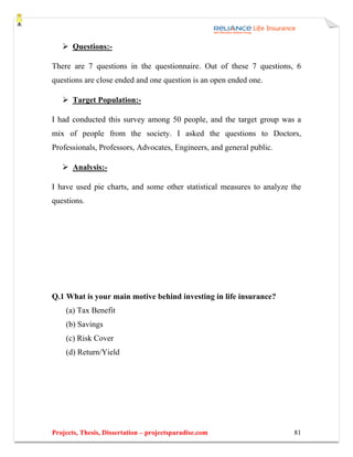 Questions:-

There are 7 questions in the questionnaire. Out of these 7 questions, 6
questions are close ended and one question is an open ended one.

       Target Population:-

I had conducted this survey among 50 people, and the target group was a
mix of people from the society. I asked the questions to Doctors,
Professionals, Professors, Advocates, Engineers, and general public.

       Analysis:-

I have used pie charts, and some other statistical measures to analyze the
questions.




Q.1 What is your main motive behind investing in life insurance?
    (a) Tax Benefit
    (b) Savings
    (c) Risk Cover
    (d) Return/Yield




Projects, Thesis, Dissertation – projectsparadise.com                  81
 