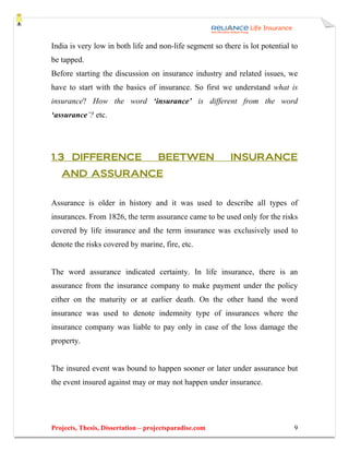 India is very low in both life and non-life segment so there is lot potential to
be tapped.
Before starting the discussion on insurance industry and related issues, we
have to start with the basics of insurance. So first we understand what is
insurance? How the word ‘insurance’ is different from the word
‘assurance’? etc.




1.3 DIFFERENCE                      BEETWEN               INSURANCE
   AND ASSURANCE


Assurance is older in history and it was used to describe all types of
insurances. From 1826, the term assurance came to be used only for the risks
covered by life insurance and the term insurance was exclusively used to
denote the risks covered by marine, fire, etc.


The word assurance indicated certainty. In life insurance, there is an
assurance from the insurance company to make payment under the policy
either on the maturity or at earlier death. On the other hand the word
insurance was used to denote indemnity type of insurances where the
insurance company was liable to pay only in case of the loss damage the
property.


The insured event was bound to happen sooner or later under assurance but
the event insured against may or may not happen under insurance.




Projects, Thesis, Dissertation – projectsparadise.com                         9
 