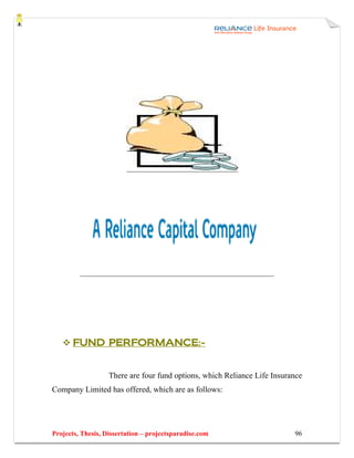 FUND PERFORMANCE:-


                   There are four fund options, which Reliance Life Insurance
Company Limited has offered, which are as follows:




Projects, Thesis, Dissertation – projectsparadise.com                     96
 