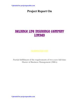 Uploaded for projectsparadise.com


                      Project Report On




    RELIANCE LIFE INSURANCE COMPANY
                 LIMITED



                           SUBMMITED FOR



  Partial fulfillment of the requirements of two years full time
            Master of Business Management (MBA)




Uploaded for projectsparadise.com
 