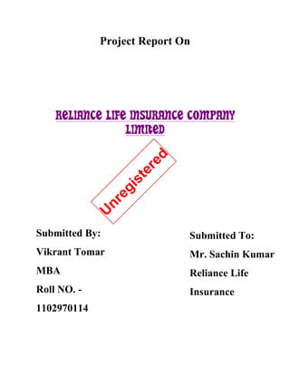 Project Report On




    RELIANCE LIFE INSURANCE COMPANY
                 LIMITED
                         red
                      te
                     is
                 eg
                nr
             U




Submitted By:                  Submitted To:
Vikrant Tomar                  Mr. Sachin Kumar
MBA                            Reliance Life
Roll NO. -                     Insurance
1102970114
 