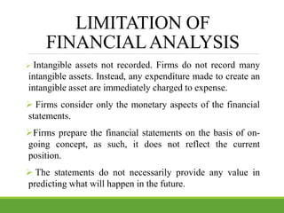 LIMITATION OF
FINANCIALANALYSIS
 Intangible assets not recorded. Firms do not record many
intangible assets. Instead, any expenditure made to create an
intangible asset are immediately charged to expense.
 Firms consider only the monetary aspects of the financial
statements.
Firms prepare the financial statements on the basis of on-
going concept, as such, it does not reflect the current
position.
 The statements do not necessarily provide any value in
predicting what will happen in the future.
 