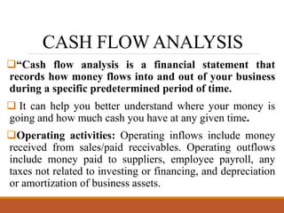CASH FLOW ANALYSIS
“Cash flow analysis is a financial statement that
records how money flows into and out of your business
during a specific predetermined period of time.
 It can help you better understand where your money is
going and how much cash you have at any given time.
Operating activities: Operating inflows include money
received from sales/paid receivables. Operating outflows
include money paid to suppliers, employee payroll, any
taxes not related to investing or financing, and depreciation
or amortization of business assets.
 