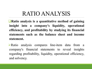 RATIO ANALYSIS
Ratio analysis is a quantitative method of gaining
insight into a company's liquidity, operational
efficiency, and profitability by studying its financial
statements such as the balance sheet and income
statement.
Ratio analysis compares line-item data from a
company's financial statements to reveal insights
regarding profitability, liquidity, operational efficiency,
and solvency.
 