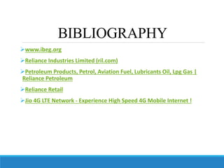 BIBLIOGRAPHY
www.ibeg.org
Reliance Industries Limited (ril.com)
Petroleum Products, Petrol, Aviation Fuel, Lubricants Oil, Lpg Gas |
Reliance Petroleum
Reliance Retail
Jio 4G LTE Network - Experience High Speed 4G Mobile Internet !
 