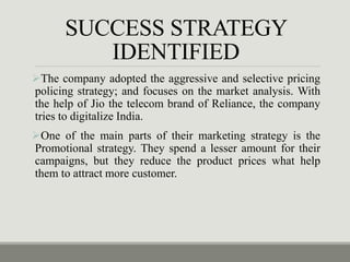 SUCCESS STRATEGY
IDENTIFIED
The company adopted the aggressive and selective pricing
policing strategy; and focuses on the market analysis. With
the help of Jio the telecom brand of Reliance, the company
tries to digitalize India.
One of the main parts of their marketing strategy is the
Promotional strategy. They spend a lesser amount for their
campaigns, but they reduce the product prices what help
them to attract more customer.
 