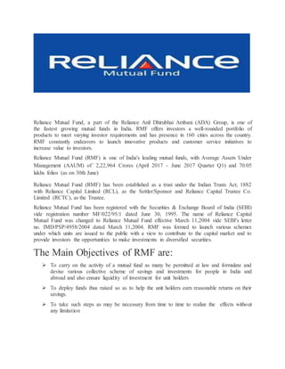 Reliance Mutual Fund, a part of the Reliance Anil Dhirubhai Ambani (ADA) Group, is one of
the fastest growing mutual funds in India. RMF offers investors a well-rounded portfolio of
products to meet varying investor requirements and has presence in 160 cities across the country.
RMF constantly endeavors to launch innovative products and customer service initiatives to
increase value to investors.
Reliance Mutual Fund (RMF) is one of India's leading mutual funds, with Average Assets Under
Management (AAUM) of ` 2,22,964 Crores (April 2017 - June 2017 Quarter Q1) and 70.05
lakhs folios (as on 30th June)
Reliance Mutual Fund (RMF) has been established as a trust under the Indian Trusts Act, 1882
with Reliance Capital Limited (RCL), as the Settler/Sponsor and Reliance Capital Trustee Co.
Limited (RCTC), as the Trustee.
Reliance Mutual Fund has been registered with the Securities & Exchange Board of India (SEBI)
vide registration number MF/022/95/1 dated June 30, 1995. The name of Reliance Capital
Mutual Fund was changed to Reliance Mutual Fund effective March 11,2004 vide SEBI's letter
no. IMD/PSP/4958/2004 dated March 11,2004. RMF was formed to launch various schemes
under which units are issued to the public with a view to contribute to the capital market and to
provide investors the opportunities to make investments in diversified securities.
The Main Objectives of RMF are:
 To carry on the activity of a mutual fund as many be permitted at law and formulate and
devise various collective scheme of savings and investments for people in India and
abroad and also ensure liquidity of investment for unit holders
 To deploy funds thus raised so as to help the unit holders earn reasonable returns on their
savings.
 To take such steps as may be necessary from time to time to realize the effects without
any limitation
 