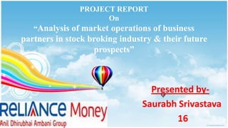 PROJECT REPORT
                     On
   “Analysis of market operations of business
partners in stock broking industry & their future
                   prospects”



                                 Presented by-
                               Saurabh Srivastava
                                       16
 