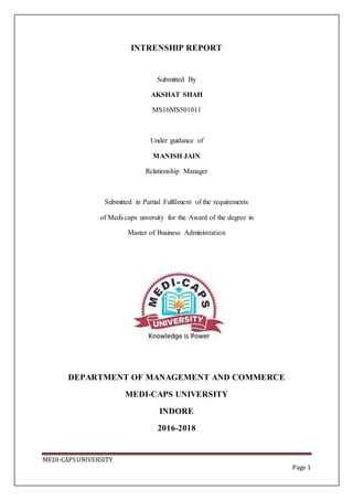 MEDI-CAPSUNIVERSITY
Page 1
INTRENSHIP REPORT
Submitted By
AKSHAT SHAH
MS16MS501011
Under guidance of
MANISH JAIN
Relationship Manager
Submitted in Partial Fulfilment of the requirements
of Medi-caps unversity for the Award of the degree in
Master of Business Administration
DEPARTMENT OF MANAGEMENT AND COMMERCE
MEDI-CAPS UNIVERSITY
INDORE
2016-2018
 