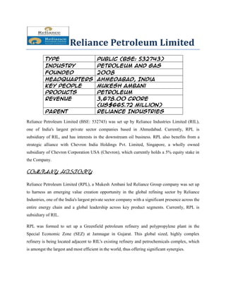 Reliance Petroleum Limited
          Type                           Public (BSE: 532743)
          Industry                       Petroleum and Gas
          Founded                        2008
          Headquarters                   Ahmedabad, India
          Key people                     Mukesh Ambani
          Products                       Petroleum
          Revenue                        3,678.00 crore
                                         (US$665.72 million)
          Parent                         Reliance Industries

Reliance Petroleum Limited (BSE: 532743) was set up by Reliance Industries Limited (RIL),
one of India's largest private sector companies based in Ahmedabad. Currently, RPL is
subsidiary of RIL, and has interests in the downstream oil business. RPL also benefits from a
strategic alliance with Chevron India Holdings Pvt. Limited, Singapore, a wholly owned
subsidiary of Chevron Corporation USA (Chevron), which currently holds a 5% equity stake in
the Company.

COMPANY HISTORY

Reliance Petroleum Limited (RPL), a Mukesh Ambani led Reliance Group company was set up
to harness an emerging value creation opportunity in the global refining sector by Reliance
Industries, one of the India's largest private sector company with a significant presence across the
entire energy chain and a global leadership across key product segments. Currently, RPL is
subsidiary of RIL.

RPL was formed to set up a Greenfield petroleum refinery and polypropylene plant in the
Special Economic Zone (SEZ) at Jamnagar in Gujarat. This global sized, highly complex
refinery is being located adjacent to RIL's existing refinery and petrochemicals complex, which
is amongst the largest and most efficient in the world, thus offering significant synergies.
 