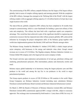 The commissioning of the RPL refinery catapults Reliance into the league of the largest refiners
globally, both in terms of complex refining capacity and earnings potential. With the completion
of the RPL refinery, Jamnagar has emerged as the „Refining Hub of the World‟ with the largest
refining complex with an aggregate refining capacity of 1.24 million barrels of oil per day in any
single location in the world.

The state-of-the-art, globally competitive RPL refinery has been completed in 36 months from
concept to commissioning, which is a new benchmark for building a grass-root refinery of this
scale and complexity. This refinery has been built with a significant capital cost competitive
advantage. This record has been achieved in spite of the significant shortfall in engineering and
construction resources that has impacted most other refinery projects globally. RPL achieved the
milestone by leveraging the project management skills of the Reliance group together with
world-class implementation partners like Bechtel, UOP and Foster Wheeler amongst others.

The Reliance Group, founded by Dhirubhai H. Ambani (1932-2002), is India's largest private
sector enterprise, with businesses in the energy and materials value chain. Group's annual
revenues are in excess of $ 34 billion. The flagship company, Reliance Industries Limited, is a
Fortune Global 500 company and is the largest private sector company in India.

The Group's activities span exploration and production of oil and gas, petroleum refining and
marketing, petrochemicals (polyester, fibre intermediates, plastics and chemicals), textiles and
retail.

Reliance enjoys global leadership in its businesses, being the largest polyester yarn and fibre
producer in the world and among the top five to ten producers in the world in major
petrochemical products.

The Group exports products in excess of US$ 20 billion to 108 countries in the world. Major
Group Companies are Reliance Industries Limited (including main subsidiaries Reliance
Petroleum Limited and Reliance Retail Limited) and Reliance Industrial Infrastructure Limited.

On March 2, 2009 the Boards of Directors of Reliance Industries Limited (RIL) and Reliance
Petroleum Limited (RPL) unanimously approved RPL‟s merger with RIL, subject to necessary
approvals. The exchange ratio recommended by both boards is 1 (one) share of RIL for every 16
 