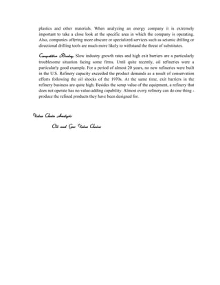 plastics and other materials. When analyzing an energy company it is extremely
   important to take a close look at the specific area in which the company is operating.
   Also, companies offering more obscure or specialized services such as seismic drilling or
   directional drilling tools are much more likely to withstand the threat of substitutes.

   Competitive Rivalry. Slow industry growth rates and high exit barriers are a particularly
   troublesome situation facing some firms. Until quite recently, oil refineries were a
   particularly good example. For a period of almost 20 years, no new refineries were built
   in the U.S. Refinery capacity exceeded the product demands as a result of conservation
   efforts following the oil shocks of the 1970s. At the same time, exit barriers in the
   refinery business are quite high. Besides the scrap value of the equipment, a refinery that
   does not operate has no value-adding capability. Almost every refinery can do one thing -
   produce the refined products they have been designed for.



Value Chain Analysis

          Oil and Gas Value Chains
 