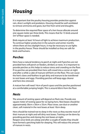 Poultryguide
10.
It is important that the poultry housing provides protection against
rain, direct sunlight and predators. Housing should be well ventilated
to remove ammonia and gases, but free from wind and draughts.
To determine the required floor space of a hen house allocate around
one square meter per three birds. This means that for 15 birds around
5m2
of floor space is needed.
Birds require at least 16 hours of light to achieve maximum production.
To continue higher production in the autumn and winter months
where there are less daylight hours, it may be necessary to use lights
in the poultry house. These should be installed so they are safe for
birds and humans.
Perches
Hens have a natural tendency to perch at night and if perches are not
provided hens will perch on feeders, drinkers or nests. It is important to
provide perches as this helps to reduce stress and crowding on the floor.
If no perches are provided then hens will crowd into a corner at night
and after a while a cake of manure will form on the floor. This can cause
the hen’s claws and feathers to get dirty and manure to be transferred
to nest boxes and eggs. Providing perches will keep eggs cleaner
and hens less stressed.
A mature hen will need 14cm of perch space and the perches positioned
at a comfortable jumping height. This is around 60cm from the floor.
Nests
The amount of nesting space will depend on flock size. Provide one
square meter of nesting space for six laying hens. Nest boxes should be
approximately 30cm x 30cm x 35cm. Place straw, saw dust or another
clean, soft material in the nest boxes at least 10cm deep.
Hens should be trained not to sleep in the nests as they excrete most of
their manure at night and will dirty nest boxes. Training can be done by
providing perches and closing the nest boxes at night.
Reopen once birds are asleep and after a couple of weeks they should
have formed a perching habit for sleeping. This will reduce the amount
of manure in nests.
Housing
 