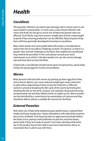 Poultryguide
12.
Coccidiosis
This parasitic infection can lead to gut damage and in severe cases it can
cause death in young birds. In most cases a sub-clinical infection will
mean that birds do not get as much out of feed and growth rates are
affected. Such flocks may have uneven weight gain and be underweight
at point of lay meaning production can be affected. Beyond point of lay,
hens will have generally developed immunity to coccidiosis.
Most chick starter and some pullet feed will contain a coccidiostat to
reduce the risk of coccidiosis challenge to birds. If it doesn’t, or there is a
greater than normal challenge to the flock, then additional coccidiostat
may need to be provided. In this case please consult your local
veterinarian as to which is the best product to use, the correct dosage
rate and how best to treat the flock.
A feed with a coccidiostat should not be given to laying hens, particularly
if they are laying eggs for human consumption.
Worms
Birds become infected with worms by picking up their eggs from litter,
soil or faeces. Worms can cause reduced weight gain and a reduction
in yolk colour, depending on how severe the infection is. Effective
control is aimed at breaking the life cycle of the worm by limiting the
stocking density on the land, using an anti-parasitic drug and removing
contaminated soil and litter before chicks or pullets arrive. Worm burden
can be identified by a veterinarian by examination of manure and they
should be able to advise a suitable de-wormer for the flock.
External Parasites
Red mites can irritate birds leading to poor performance, reduced feed
intake and lower production. Heavy infestations will make birds anaemic
due to loss of blood. Treat housing with an approved insecticide before
the birds arrive, paying careful attention to perches and nest boxes,
particularly if they are made of wood. If red mites develop while birds
are in the poultry house then talk to your local veterinarian about an
insecticide that is safe to use with hens.
Health
 