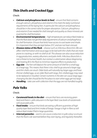 Thin Shells and Cracked Eggs
Check:
•	 Calcium and phosphorus levels in feed – ensure that feed contains
enough calcium, phosphorus and vitamin D to meet the daily nutritional
requirements of the laying hen. In particular the calcium and phosphorus
should be in the correct ratio for proper absorption. Calcium, phosphorus
and vitamin D are needed for shell strength and quality as these minerals are
essential for shell formation.
•	 Environmental temperatures – hightemperaturescanreducefeedintakeso
thattheflockdoesnotgettheirdailyrequirementsofcalciumandphosphorus
for shell formation. Ensure that birds have access to cool water and shade.
It is important that they are kept below 25o
C and are not heat stressed.
•	 Disease status of the flock – disease such as Infectious Bronchitis (IB) can
affect shell formation and cause eggs to be laid with thin shells that are more
prone to cracking, or with no shell at all. This disease can also cause reduction
in egg production, watery albumens and pale shells. Infectious Bronchitis is
not a threat to human health, but contact a veterinarian about diagnosing
and treating IB in the flock to minimise negative effects to production.
•	 Egg size – the hen will deposit the same amount of shell for a small egg
as a large egg. This means that there is less shell to go around a larger egg
and thin shells can result. Older birds will naturally lay larger eggs and have
thinner shelled eggs, so an older flock with large, thin-shelled eggs may need
to be replaced or moulted. Certain nutrients in the diet can cause large eggs -
changing the diet should be the first place to start when eggs get too large.
•	Handling – take care with collection that the eggs are not handled roughly.
Pale Yolks
Check:
•	 Carotenoid levels in the diet – ensure that hens are receiving green
feed and there is yolk colourant in the layer feed. Low levels of carotenoids
will cause pale yolks.
•	 Feed intake – ensure that birds are eating sufficient quantities of high
quality layer feed and limit intake of forage. Forage is high in fibre so will
reduce feed intake if fed in large quantities.
•	 Internal parasites – worms can cause a reduction in yolk colour so ensure
that the flock is de-wormed before they start laying, and regularly thereafter.
21.
Poultryguide
 