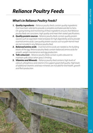 Reliance Poultry Feeds
What’s in Reliance Poultry Feeds?
1.	 Quality ingredients – Reliance poultry feeds contain quality ingredients
that have been selected to provide a complete and balanced diet to hens.
On-going testing and monitoring of these ingredients ensures that Reliance
poultry feeds are consistent, high quality and meet their stated specifications.
2.	 Quality protein sources - Reliance poultry feeds contain quality protein
sources such as soya bean meal and peas for high digestibility and to provide
essential amino acids. Low quality protein sources such as palm kernel meal
are not included in any Reliance poultry feed.
3.	 Balanced amino acids – Essential amino acids are needed as the building
blocks of the egg. Reliance poultry feeds contain balanced amino acids for
growth, weight maintenance and egg production.
4.	 Yolk colourant – Reliance poultry feeds contain a yolk colourant to
maintain yolk colour when grass is limiting.
5.	 Vitamins and Minerals – Reliance poultry feed contains high levels of
calcium, phosphorus and vitamin D to support good shell quality. High levels
of additional vitamins and trace minerals are included for bird health, growth
and flock production.
23.
Poultryguide
 