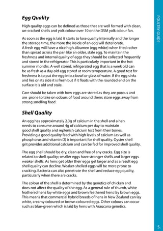 Egg Quality
High quality eggs can be defined as those that are well formed with clean,
un-cracked shells and yolk colour over 10 on the DSM yolk colour fan.
As soon as the egg is laid it starts to lose quality internally and the longer
the storage time, the more the inside of an egg will deteriorate.
A fresh egg will have a nice high albumen (egg white) when fried rather
than spread across the pan like an older, stale egg. To maintain the
freshness and internal quality of eggs they should be collected frequently
and stored in the refrigerator. This is particularly important in the hot
summer months. A well stored, refrigerated egg that is a week old can
be as fresh as a day old egg stored at room temperature. A good test for
freshness is to put the egg into a bowl or glass of water. If the egg sinks
and lies on its side it is fresh but if it floats with the rounded end on the
surface it is old and stale.
Care should be taken with how eggs are stored as they are porous and
are prone to take on odours of food around them; store eggs away from
strong smelling food.
Shell Quality
An egg has approximately 2.3g of calcium in the shell and a hen
needs to consume around 4g of calcium per day to maintain
good shell quality and replenish calcium lost from their bones.
Providing a good quality feed with high levels of calcium (as well as
phosphorus and vitamin D) is important for shell quality. Oyster shell
grit provides additional calcium and can be fed for improved shell quality.
The egg shell should be dry, clean and free of any cracks. Egg size is
related to shell quality; smaller eggs have stronger shells and larger eggs
weaker shells. As hens get older their eggs get larger and as a result egg
shell quality can decline. Weaker-shelled eggs will be more prone to
cracking. Bacteria can also penetrate the shell and reduce egg quality,
particularly when there are cracks.
The colour of the shell is determined by the genetics of chicken and
does not affect the quality of the egg. As a general rule of thumb, white
feathered hens lay white eggs and brown feathered hens lay brown eggs.
This means that commercial hybrid breeds of hens in New Zealand can lay
white, creamy coloured or brown coloured eggs. Other colours can occur
such as blue-green which is laid by hens with Araucana genetics.
5.
Poultryguide
 