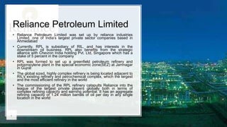 Reliance Petroleum Limited
• Reliance Petroleum Limited was set up by reliance industries
Limited, one of India’s largest private sector companies based in
Ahmedabad
• Currently, RPL is subsidiary of RIL, and has interests in the
downstream oil business. RPL also benefits from the strategic
alliance with Chevron India holding Pvt. Ltd, Singapore which has a
stake of 5 percent in the company
• RPL was formed to set up a greenfield petroleum refinery and
polypropylene plant in the special economic zone(SEZ) at Jamnagar
in Gujrat
• The global sized, highly complex refinery is being located adjacent to
RIL’s existing refinery and petrochemical complex, which the largest
and the most efficient refinery in the world
• The commissioning of the RPL refinery catapults Reliance into the
league of the largest private players globally both in terms of
complex refining capacity and earning potential. It has an aggregate
refining capacity of 1.24 million barrels of oil per day in any single
location in the world
 