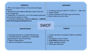 SWOT
1. RPL is the largest refinery in the world (Jamnagar
refinery)
2. Manufacturing Excellence-flawless project execution
and management
3. Exploration & Production- one of the largest exploration
and production players in India.
4. Concerted Collaboration (R&D)for Reliance – CSIR-IIP
Joint Technology Development etc
1. Increasing long term debt-FY17 EBIT at ` -1,584 crore
2. Insider trading
3. Krishna Godavari (KG) Basin gas controversy
4.Retail outlets were shut down
STRENGTH WEAKNESS
THREATSOPPURTUNTIES
1.Increasing demand to Liquefied Natural Gas.
2. Potential areas for exploration- considerable
opportunities for future discoveries.
3. Market collaborations.
4. More concentration in bi-products.
1. Intense domestic competition-Highly competitive
industry.
2. Fluctuating crude oi l prices.
3. Cost Risks-operational costs.
4. Highly regulated market.
5. Shale gas exploration.
 