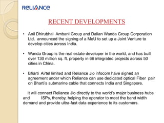 RECENT DEVELOPMENTS
• Anil Dhirubhai Ambani Group and Dalian Wanda Group Corporation
Ltd. announced the signing of a MoU to set up a Joint Venture to
develop cities across India.
• Wanda Group is the real estate developer in the world, and has built
over 130 million sq. ft. property in 66 integrated projects across 50
cities in China.
• Bharti Airtel limited and Reliance Jio infocom have signed an
agreement under which Reliance can use dedicated optical Fiber pair
on Bharti’s submarine cable that connects India and Singapore.
It will connect Reliance Jio directly to the world’s major business hubs
and ISPs, thereby, helping the operator to meet the band width
demand and provide ultra-fast data experience to its customers.
 