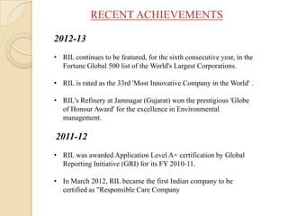 RECENT ACHIEVEMENTS
2012-13
• RIL continues to be featured, for the sixth consecutive year, in the
Fortune Global 500 list of the World's Largest Corporations.
• RIL is rated as the 33rd 'Most Innovative Company in the World' .
• RIL's Refinery at Jamnagar (Gujarat) won the prestigious 'Globe
of Honour Award' for the excellence in Environmental
management.
2011-12
• RIL was awarded Application Level A+ certification by Global
Reporting Initiative (GRI) for its FY 2010-11.
• In March 2012, RIL became the first Indian company to be
certified as "Responsible Care Company
 