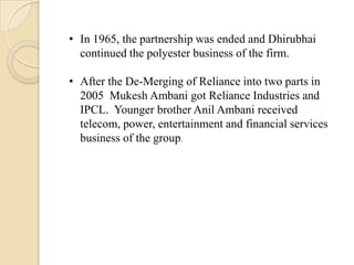 • In 1965, the partnership was ended and Dhirubhai
continued the polyester business of the firm.
• After the De-Merging of Reliance into two parts in
2005 Mukesh Ambani got Reliance Industries and
IPCL. Younger brother Anil Ambani received
telecom, power, entertainment and financial services
business of the group.
 