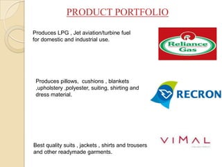 Produces LPG , Jet aviation/turbine fuel
for domestic and industrial use.
Produces pillows, cushions , blankets
,upholstery ,polyester, suiting, shirting and
dress material.
Best quality suits , jackets , shirts and trousers
and other readymade garments.
PRODUCT PORTFOLIO
 