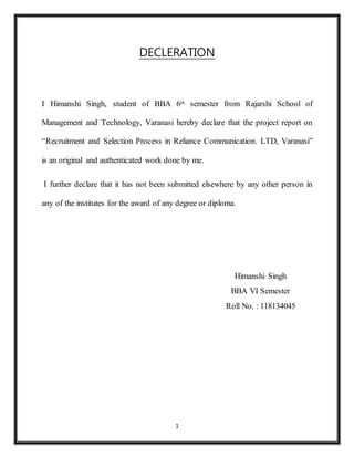 1
DECLERATION
I Himanshi Singh, student of BBA 6th semester from Rajarshi School of
Management and Technology, Varanasi hereby declare that the project report on
“Recruitment and Selection Process in Reliance Communication. LTD, Varanasi”
is an original and authenticated work done by me.
I further declare that it has not been submitted elsewhere by any other person in
any of the institutes for the award of any degree or diploma.
Himanshi Singh
BBA VI Semester
Roll No. : 118134045
 