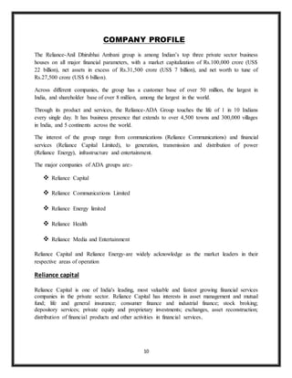 10
COMPANY PROFILE
The Reliance-Anil Dhirubhai Ambani group is among Indian’s top three private sector business
houses on all major financial parameters, with a market capitalization of Rs.100,000 crore (US$
22 billion), net assets in excess of Rs.31,500 crore (US$ 7 billion), and net worth to tune of
Rs.27,500 crore (US$ 6 billion).
Across different companies, the group has a customer base of over 50 million, the largest in
India, and shareholder base of over 8 million, among the largest in the world.
Through its product and services, the Reliance-ADA Group touches the life of 1 in 10 Indians
every single day. It has business presence that extends to over 4,500 towns and 300,000 villages
in India, and 5 continents across the world.
The interest of the group range from communications (Reliance Communications) and financial
services (Reliance Capital Limited), to generation, transmission and distribution of power
(Reliance Energy), infrastructure and entertainment.
The major companies of ADA groups are:-
 Reliance Capital
 Reliance Communications Limited
 Reliance Energy limited
 Reliance Health
 Reliance Media and Entertainment
Reliance Capital and Reliance Energy-are widely acknowledge as the market leaders in their
respective areas of operation
Reliance capital
Reliance Capital is one of India's leading, most valuable and fastest growing financial services
companies in the private sector. Reliance Capital has interests in asset management and mutual
fund; life and general insurance; consumer finance and industrial finance; stock broking;
depository services; private equity and proprietary investments; exchanges, asset reconstruction;
distribution of financial products and other activities in financial services.
 