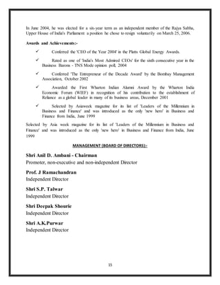 15
In June 2004, he was elected for a six-year term as an independent member of the Rajya Sabha,
Upper House of India's Parliament a position he chose to resign voluntarily on March 25, 2006.
Awards and Achievements:-
 Conferred the 'CEO of the Year 2004' in the Platts Global Energy Awards.
 Rated as one of 'India's Most Admired CEOs' for the sixth consecutive year in the
Business Barons - TNS Mode opinion poll, 2004
 Conferred 'The Entrepreneur of the Decade Award' by the Bombay Management
Association, October 2002
 Awarded the First Wharton Indian Alumni Award by the Wharton India
Economic Forum (WIEF) in recognition of his contribution to the establishment of
Reliance as a global leader in many of its business areas, December 2001
 Selected by Asiaweek magazine for its list of 'Leaders of the Millennium in
Business and Finance' and was introduced as the only 'new hero' in Business and
Finance from India, June 1999
Selected by Asia week magazine for its list of 'Leaders of the Millennium in Business and
Finance' and was introduced as the only 'new hero' in Business and Finance from India, June
1999
MANAGEMENT (BOARD OF DIRECTORS):-
Shri Anil D. Ambani - Chairman
Promoter, non-executive and non-independent Director
Prof. J Ramachandran
Independent Director
Shri S.P. Talwar
Independent Director
Shri Deepak Shourie
Independent Director
Shri A.K.Purwar
Independent Director
 