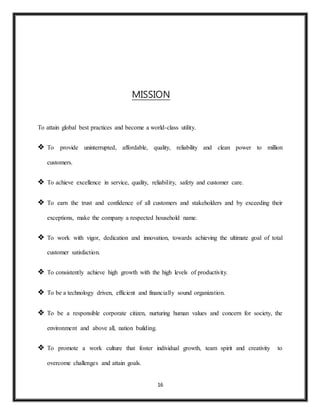 16
MISSION
To attain global best practices and become a world-class utility.
 To provide uninterrupted, affordable, quality, reliability and clean power to million
customers.
 To achieve excellence in service, quality, reliability, safety and customer care.
 To earn the trust and confidence of all customers and stakeholders and by exceeding their
exceptions, make the company a respected household name.
 To work with vigor, dedication and innovation, towards achieving the ultimate goal of total
customer satisfaction.
 To consistently achieve high growth with the high levels of productivity.
 To be a technology driven, efficient and financially sound organization.
 To be a responsible corporate citizen, nurturing human values and concern for society, the
environment and above all, nation building.
 To promote a work culture that foster individual growth, team spirit and creativity to
overcome challenges and attain goals.
 