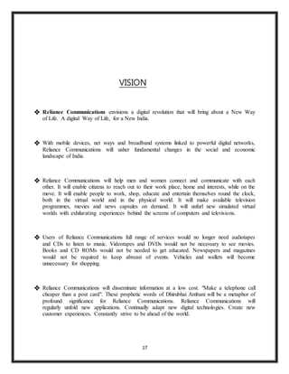 17
VISION
 Reliance Communications envisions a digital revolution that will bring about a New Way
of Life. A digital Way of Life, for a New India.
 With mobile devices, net ways and broadband systems linked to powerful digital networks,
Reliance Communications will usher fundamental changes in the social and economic
landscape of India.
 Reliance Communications will help men and women connect and communicate with each
other. It will enable citizens to reach out to their work place, home and interests, while on the
move. It will enable people to work, shop, educate and entertain themselves round the clock,
both in the virtual world and in the physical world. It will make available television
programmes, movies and news capsules on demand. It will unfurl new simulated virtual
worlds with exhilarating experiences behind the screens of computers and televisions.
 Users of Reliance Communications full range of services would no longer need audiotapes
and CDs to listen to music. Videotapes and DVDs would not be necessary to see movies.
Books and CD ROMs would not be needed to get educated. Newspapers and magazines
would not be required to keep abreast of events. Vehicles and wallets will become
unnecessary for shopping.
 Reliance Communications will disseminate information at a low cost. "Make a telephone call
cheaper than a post card". These prophetic words of Dhirubhai Ambani will be a metaphor of
profound significance for Reliance Communications. Reliance Communications will
regularly unfold new applications. Continually adapt new digital technologies. Create new
customer experiences. Constantly strive to be ahead of the world.
 