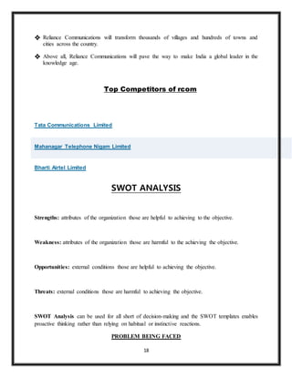 18
 Reliance Communications will transform thousands of villages and hundreds of towns and
cities across the country.
 Above all, Reliance Communications will pave the way to make India a global leader in the
knowledge age.
Top Competitors of rcom
Ccc
Tata Communications Limited
Mahanagar Telephone Nigam Limited
Bharti Airtel Limited
SWOT ANALYSIS
Strengths: attributes of the organization those are helpful to achieving to the objective.
Weakness: attributes of the organization those are harmful to the achieving the objective.
Opportunities: external conditions those are helpful to achieving the objective.
Threats: external conditions those are harmful to achieving the objective.
SWOT Analysis can be used for all short of decision-making and the SWOT templates enables
proactive thinking rather than relying on habitual or instinctive reactions.
PROBLEM BEING FACED
 
